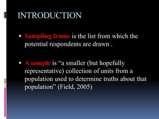 INTRODUCTION
 Sampling frame is the list from which the
potential respondents are drawn .
 A sample is “a smaller (but hopefully
representative) collection of units from a
population used to determine truths about that
population” (Field, 2005)
 