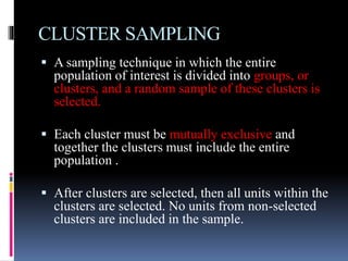 CLUSTER SAMPLING
 A sampling technique in which the entire
population of interest is divided into groups, or
clusters, and a random sample of these clusters is
selected.
 Each cluster must be mutually exclusive and
together the clusters must include the entire
population .
 After clusters are selected, then all units within the
clusters are selected. No units from non-selected
clusters are included in the sample.
 