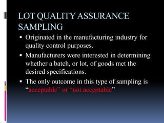 LOT QUALITYASSURANCE
SAMPLING
 Originated in the manufacturing industry for
quality control purposes.
 Manufacturers were interested in determining
whether a batch, or lot, of goods met the
desired specifications.
 The only outcome in this type of sampling is
“acceptable” or “not acceptable”
 