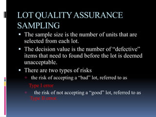 LOT QUALITYASSURANCE
SAMPLING
 The sample size is the number of units that are
selected from each lot.
 The decision value is the number of “defective”
items that need to found before the lot is deemed
unacceptable.
 There are two types of risks
 the risk of accepting a “bad” lot, referred to as
Type I error
 the risk of not accepting a “good” lot, referred to as
Type II error.
 