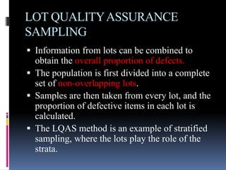 LOT QUALITYASSURANCE
SAMPLING
 Information from lots can be combined to
obtain the overall proportion of defects.
 The population is first divided into a complete
set of non-overlapping lots.
 Samples are then taken from every lot, and the
proportion of defective items in each lot is
calculated.
 The LQAS method is an example of stratified
sampling, where the lots play the role of the
strata.
 