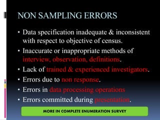NON SAMPLING ERRORS
• Data specification inadequate & inconsistent
with respect to objective of census.
• Inaccurate or inappropriate methods of
interview, observation, definitions.
• Lack of trained & experienced investigators.
• Errors due to non response.
• Errors in data processing operations
• Errors committed during presentation.
MORE IN COMPLETE ENUMERATION SURVEY
 