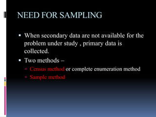 NEED FOR SAMPLING
 When secondary data are not available for the
problem under study , primary data is
collected.
 Two methods –
 Census method or complete enumeration method
 Sample method
 