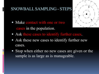 SNOWBALLSAMPLING - STEPS
 Make contact with one or two
cases in the population.
 Ask these cases to identify further cases.
 Ask these new cases to identify further new
cases.
 Stop when either no new cases are given or the
sample is as large as is manageable.
 