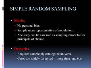 SIMPLE RANDOM SAMPLING
 Merits
 No personal bias.
 Sample more representative of population.
 Accuracy can be assessed as sampling errors follow
principals of chance.
 Demerits
 Requires completely catalogued universe.
 Cases too widely dispersed - more time and cost.
 
