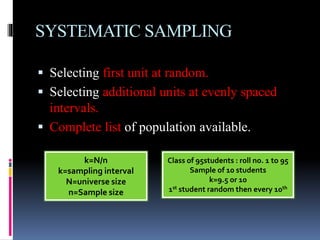 SYSTEMATIC SAMPLING
 Selecting first unit at random.
 Selecting additional units at evenly spaced
intervals.
 Complete list of population available.
k=N/n
k=sampling interval
N=universe size
n=Sample size
Class of 95students : roll no. 1 to 95
Sample of 10 students
k=9.5 or 10
1st student random then every 10th
 