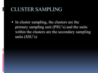 CLUSTER SAMPLING
 In cluster sampling, the clusters are the
primary sampling unit (PSU’s) and the units
within the clusters are the secondary sampling
units (SSU’s)
 
