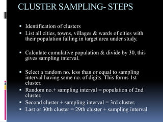 CLUSTER SAMPLING- STEPS
 Identification of clusters
 List all cities, towns, villages & wards of cities with
their population falling in target area under study.
 Calculate cumulative population & divide by 30, this
gives sampling interval.
 Select a random no. less than or equal to sampling
interval having same no. of digits. This forms 1st
cluster.
 Random no.+ sampling interval = population of 2nd
cluster.
 Second cluster + sampling interval = 3rd cluster.
 Last or 30th cluster = 29th cluster + sampling interval
 