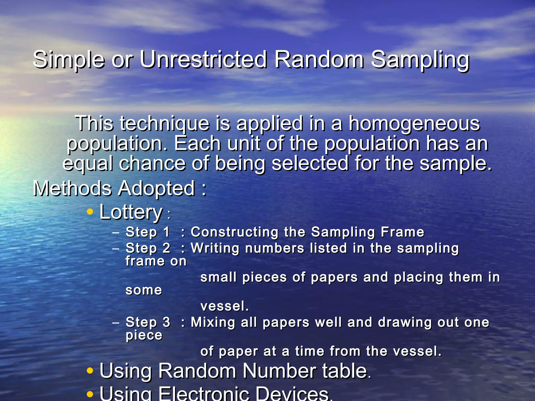 Simple or Unrestricted Random SamplingSimple or Unrestricted Random Sampling
This technique is applied in a homogeneousThis technique is applied in a homogeneous
population. Each unit of the population has anpopulation. Each unit of the population has an
equal chance of being selected for the sample.equal chance of being selected for the sample.
Methods Adopted :Methods Adopted :
• LotteryLottery ::
– Step 1 : Constructing the Sampling FrameStep 1 : Constructing the Sampling Frame
– Step 2 : Writing numbers listed in the samplingStep 2 : Writing numbers listed in the sampling
frame onframe on
small pieces of papers and placing them insmall pieces of papers and placing them in
somesome
vessel.vessel.
– Step 3 : Mixing all papers well and drawing out oneStep 3 : Mixing all papers well and drawing out one
piecepiece
of paper at a time from the vessel.of paper at a time from the vessel.
• Using Random Number tableUsing Random Number table..
 