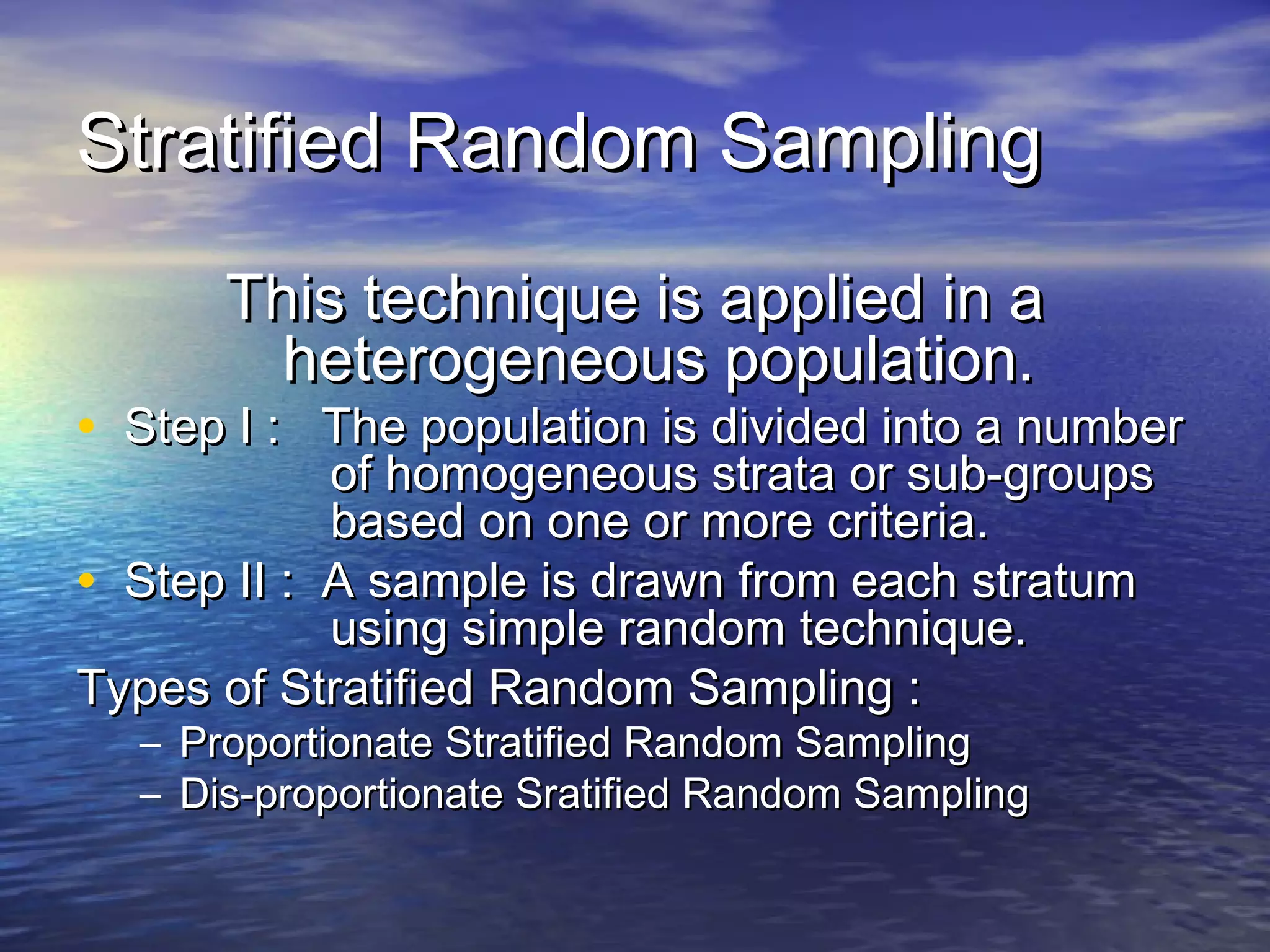 Stratified Random SamplingStratified Random Sampling
This technique is applied in aThis technique is applied in a
heterogeneous population.heterogeneous population.
• Step I : The population is divided into a numberStep I : The population is divided into a number
of homogeneous strata or sub-groupsof homogeneous strata or sub-groups
based on one or more criteria.based on one or more criteria.
• Step II : A sample is drawn from each stratumStep II : A sample is drawn from each stratum
using simple random technique.using simple random technique.
Types of Stratified Random Sampling :Types of Stratified Random Sampling :
– Proportionate Stratified Random SamplingProportionate Stratified Random Sampling
– Dis-proportionate Sratified Random SamplingDis-proportionate Sratified Random Sampling
 