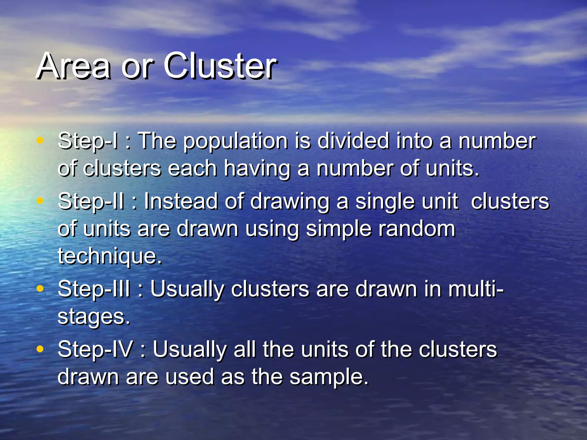 Area or ClusterArea or Cluster
• Step-I : The population is divided into a numberStep-I : The population is divided into a number
of clusters each having a number of units.of clusters each having a number of units.
• Step-II : Instead of drawing a single unit clustersStep-II : Instead of drawing a single unit clusters
of units are drawn using simple randomof units are drawn using simple random
technique.technique.
• Step-III : Usually clusters are drawn in multi-Step-III : Usually clusters are drawn in multi-
stages.stages.
• Step-IV : Usually all the units of the clustersStep-IV : Usually all the units of the clusters
drawn are used as the sample.drawn are used as the sample.
 