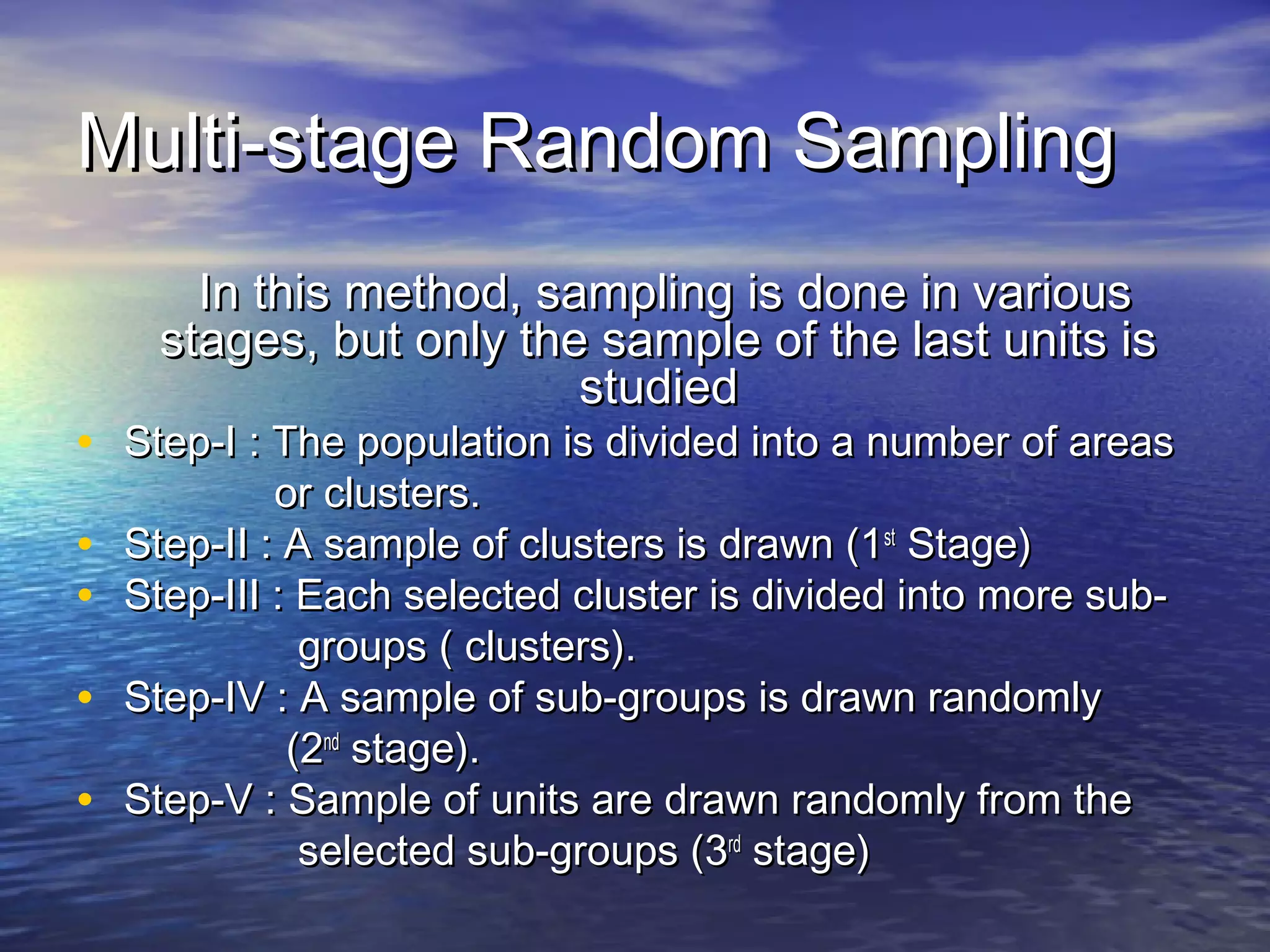 Multi-stage Random SamplingMulti-stage Random Sampling
In this method, sampling is done in variousIn this method, sampling is done in various
stages, but only the sample of the last units isstages, but only the sample of the last units is
studiedstudied
• Step-I : The population is divided into a number of areasStep-I : The population is divided into a number of areas
or clusters.or clusters.
• Step-II : A sample of clusters is drawn (1Step-II : A sample of clusters is drawn (1stst
Stage)Stage)
• Step-III : Each selected cluster is divided into more sub-Step-III : Each selected cluster is divided into more sub-
groups ( clusters).groups ( clusters).
• Step-IV : A sample of sub-groups is drawn randomlyStep-IV : A sample of sub-groups is drawn randomly
(2(2ndnd
stage).stage).
• Step-V : Sample of units are drawn randomly from theStep-V : Sample of units are drawn randomly from the
selected sub-groups (3selected sub-groups (3rdrd
stage)stage)
 