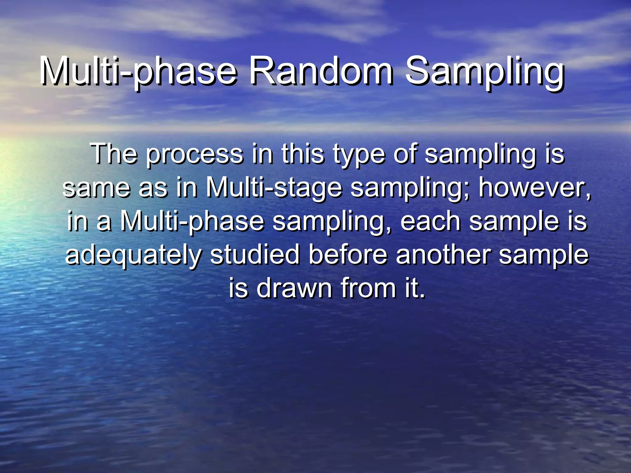 Multi-phase Random SamplingMulti-phase Random Sampling
The process in this type of sampling isThe process in this type of sampling is
same as in Multi-stage sampling; however,same as in Multi-stage sampling; however,
in a Multi-phase sampling, each sample isin a Multi-phase sampling, each sample is
adequately studied before another sampleadequately studied before another sample
is drawn from it.is drawn from it.
 