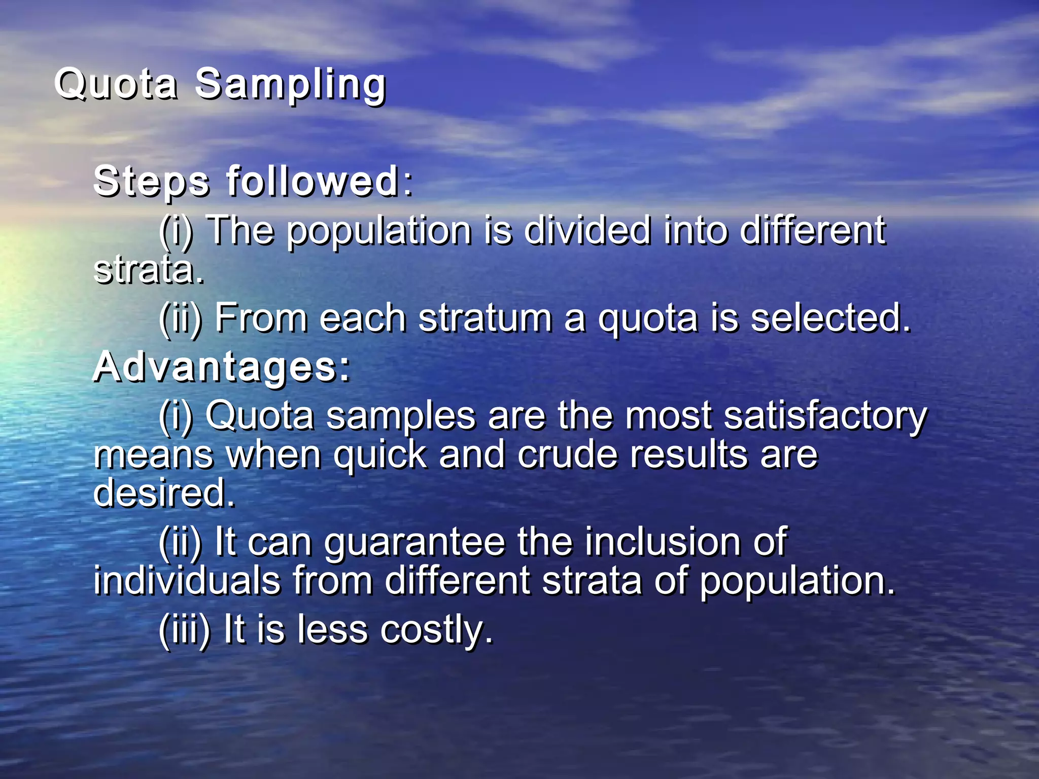 Quota SamplingQuota Sampling
Steps followedSteps followed ::
(i) The population is divided into different(i) The population is divided into different
strata.strata.
(ii) From each stratum a quota is selected.(ii) From each stratum a quota is selected.
Advantages:Advantages:
(i) Quota samples are the most satisfactory(i) Quota samples are the most satisfactory
means when quick and crude results aremeans when quick and crude results are
desired.desired.
(ii) It can guarantee the inclusion of(ii) It can guarantee the inclusion of
individuals from different strata of population.individuals from different strata of population.
(iii) It is less costly.(iii) It is less costly.
 