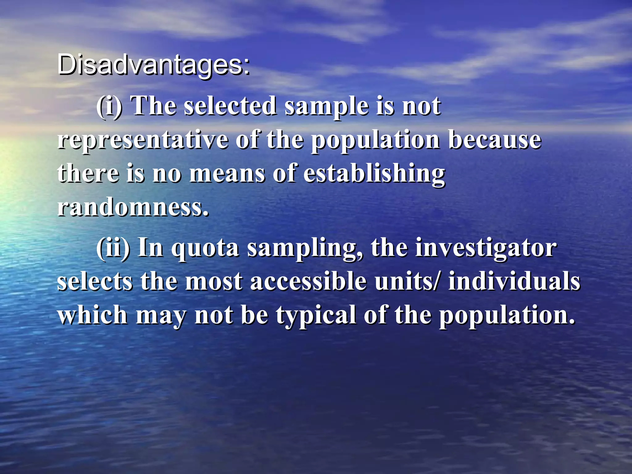 Disadvantages:Disadvantages:
(i) The selected sample is not(i) The selected sample is not
representative of the population becauserepresentative of the population because
there is no means of establishingthere is no means of establishing
randomness.randomness.
(ii) In quota sampling, the investigator(ii) In quota sampling, the investigator
selects the most accessible units/ individualsselects the most accessible units/ individuals
which may not be typical of the population.which may not be typical of the population.
 