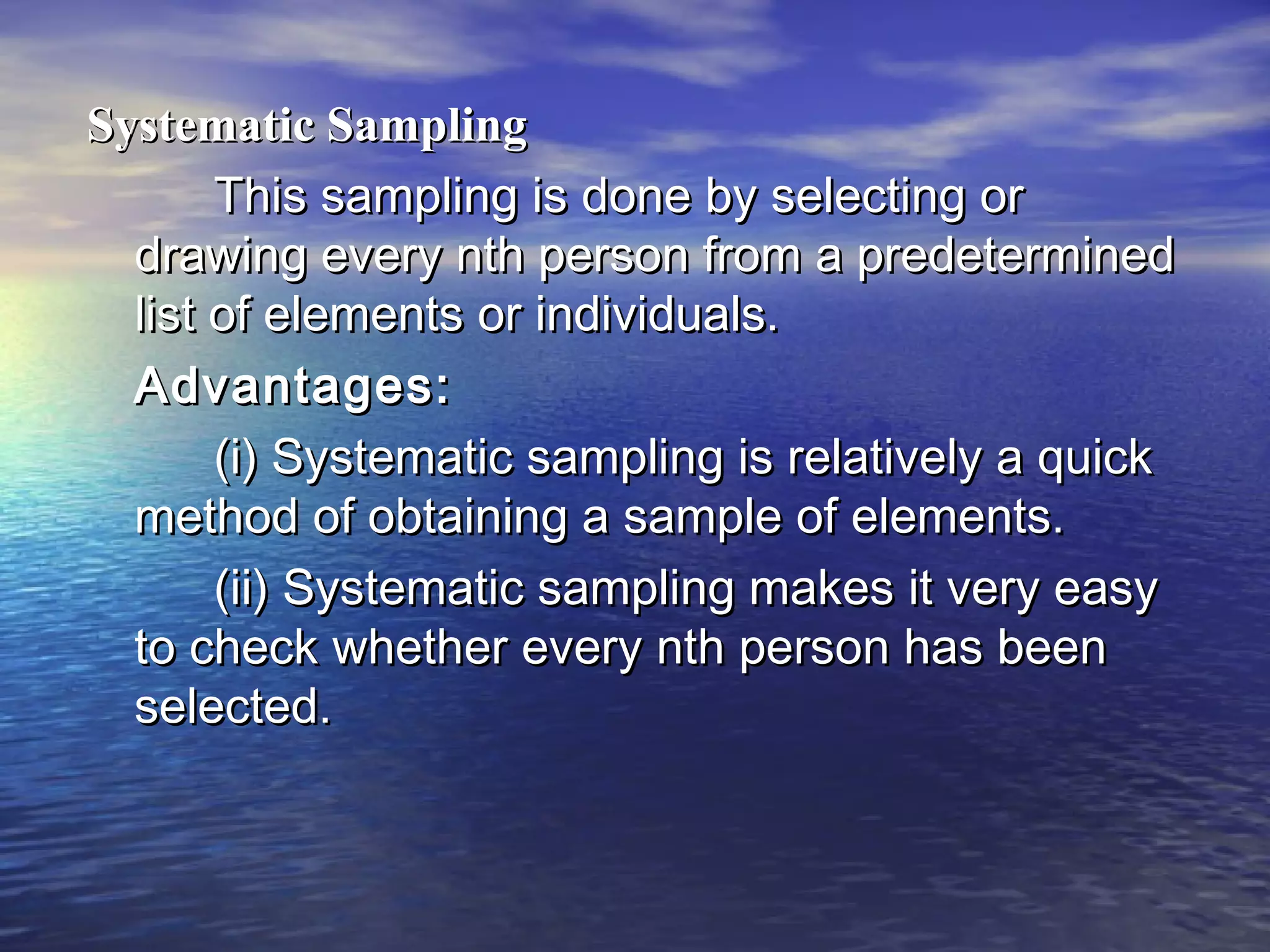 Systematic SamplingSystematic Sampling
This sampling is done by selecting orThis sampling is done by selecting or
drawing every nth person from a predetermineddrawing every nth person from a predetermined
list of elements or individuals.list of elements or individuals.
Advantages:Advantages:
(i) Systematic sampling is relatively a quick(i) Systematic sampling is relatively a quick
method of obtaining a sample of elements.method of obtaining a sample of elements.
(ii) Systematic sampling makes it very easy(ii) Systematic sampling makes it very easy
to check whether every nth person has beento check whether every nth person has been
selected.selected.
 