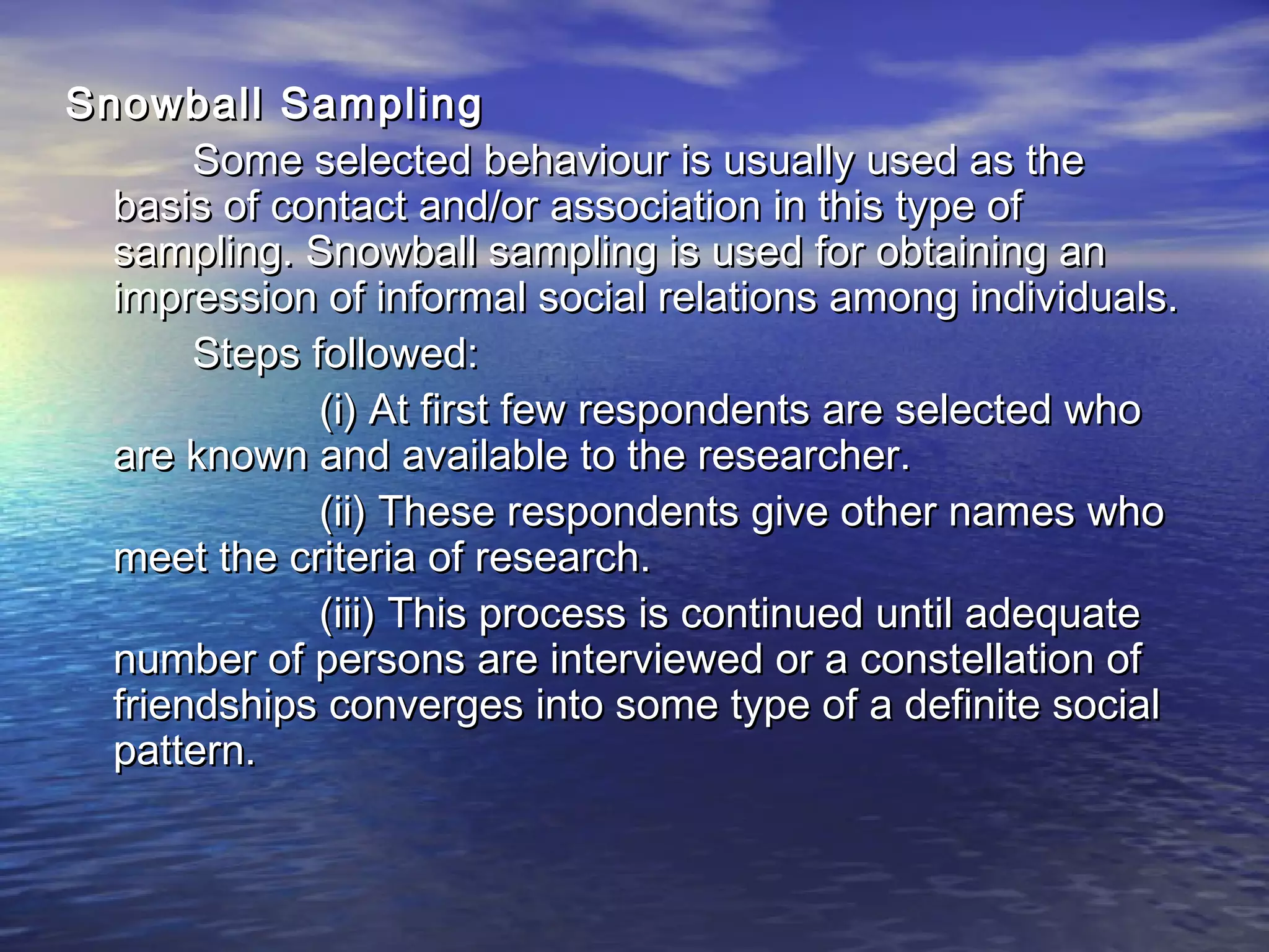 Snowball SamplingSnowball Sampling
Some selected behaviour is usually used as theSome selected behaviour is usually used as the
basis of contact and/or association in this type ofbasis of contact and/or association in this type of
sampling. Snowball sampling is used for obtaining ansampling. Snowball sampling is used for obtaining an
impression of informal social relations among individuals.impression of informal social relations among individuals.
Steps followed:Steps followed:
(i) At first few respondents are selected who(i) At first few respondents are selected who
are known and available to the researcher.are known and available to the researcher.
(ii) These respondents give other names who(ii) These respondents give other names who
meet the criteria of research.meet the criteria of research.
(iii) This process is continued until adequate(iii) This process is continued until adequate
number of persons are interviewed or a constellation ofnumber of persons are interviewed or a constellation of
friendships converges into some type of a definite socialfriendships converges into some type of a definite social
pattern.pattern.
 