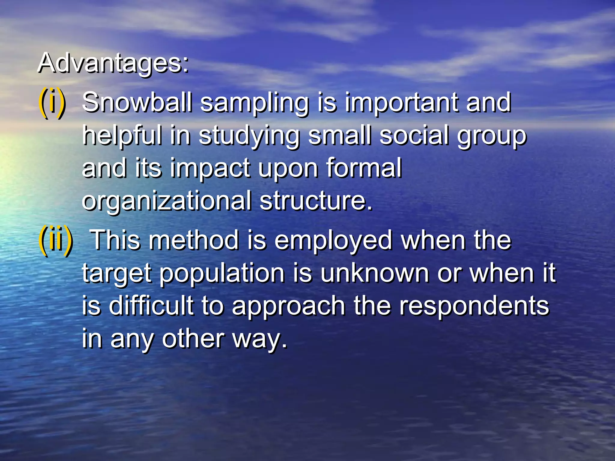 Advantages:Advantages:
(i)(i) Snowball sampling is important andSnowball sampling is important and
helpful in studying small social grouphelpful in studying small social group
and its impact upon formaland its impact upon formal
organizational structure.organizational structure.
(ii)(ii) This method is employed when theThis method is employed when the
target population is unknown or when ittarget population is unknown or when it
is difficult to approach the respondentsis difficult to approach the respondents
in any other way.in any other way.
 
