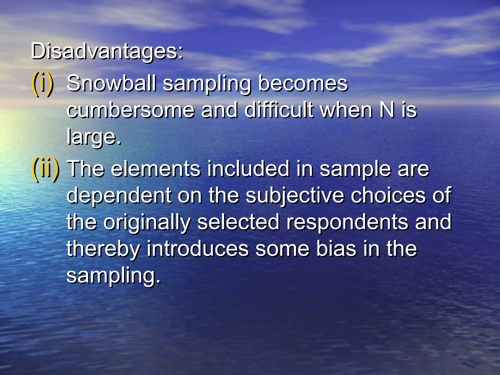 Disadvantages:Disadvantages:
(i)(i) Snowball sampling becomesSnowball sampling becomes
cumbersome and difficult when N iscumbersome and difficult when N is
large.large.
(ii)(ii) The elements included in sample areThe elements included in sample are
dependent on the subjective choices ofdependent on the subjective choices of
the originally selected respondents andthe originally selected respondents and
thereby introduces some bias in thethereby introduces some bias in the
sampling.sampling.
 