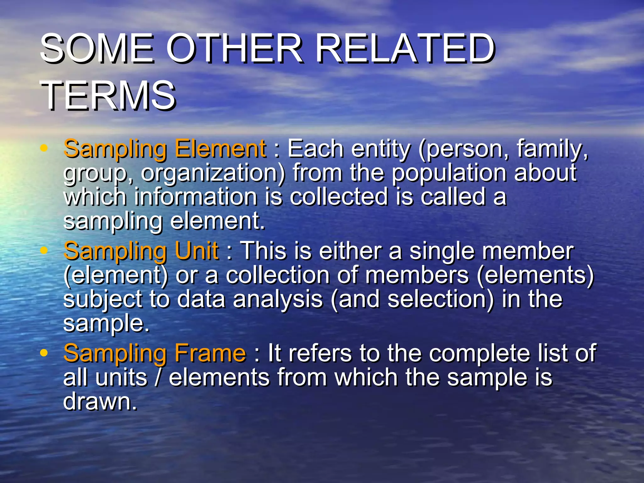 SOME OTHER RELATEDSOME OTHER RELATED
TERMSTERMS
• Sampling ElementSampling Element : Each entity (person, family,: Each entity (person, family,
group, organization) from the population aboutgroup, organization) from the population about
which information is collected is called awhich information is collected is called a
sampling element.sampling element.
• Sampling UnitSampling Unit : This is either a single member: This is either a single member
(element) or a collection of members (elements)(element) or a collection of members (elements)
subject to data analysis (and selection) in thesubject to data analysis (and selection) in the
sample.sample.
• Sampling FrameSampling Frame : It refers to the complete list of: It refers to the complete list of
all units / elements from which the sample isall units / elements from which the sample is
drawn.drawn.
 