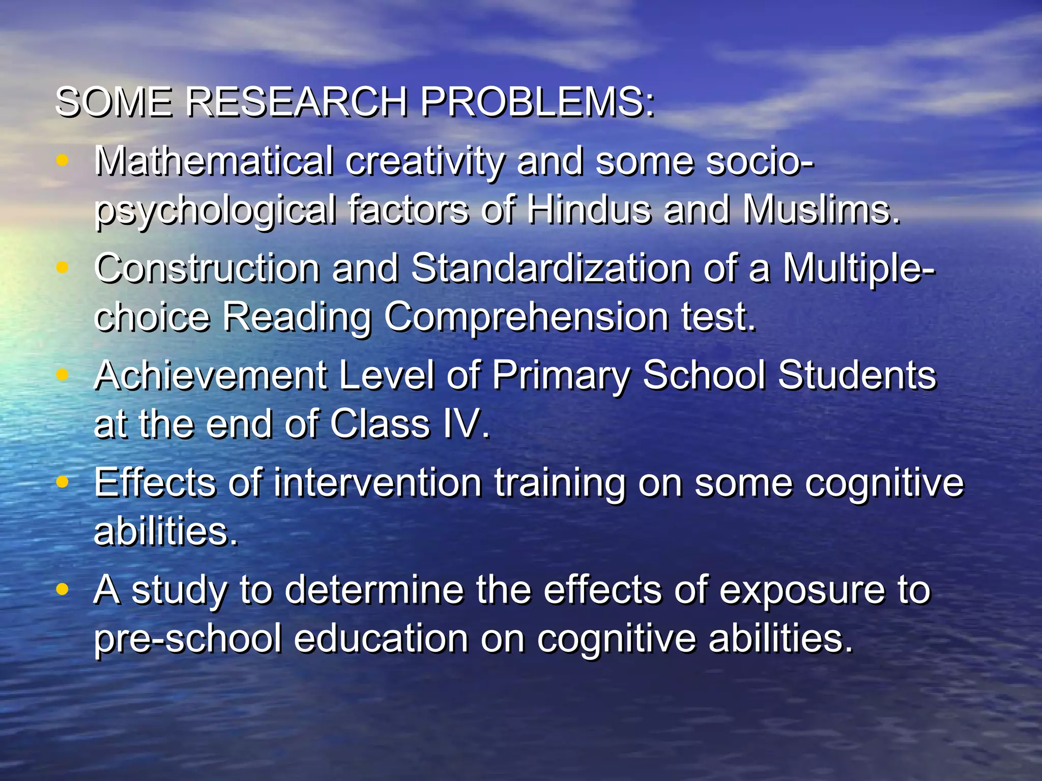 SOME RESEARCH PROBLEMS:SOME RESEARCH PROBLEMS:
• Mathematical creativity and some socio-Mathematical creativity and some socio-
psychological factors of Hindus and Muslims.psychological factors of Hindus and Muslims.
• Construction and Standardization of a Multiple-Construction and Standardization of a Multiple-
choice Reading Comprehension test.choice Reading Comprehension test.
• Achievement Level of Primary School StudentsAchievement Level of Primary School Students
at the end of Class IV.at the end of Class IV.
• Effects of intervention training on some cognitiveEffects of intervention training on some cognitive
abilities.abilities.
• A study to determine the effects of exposure toA study to determine the effects of exposure to
pre-school education on cognitive abilities.pre-school education on cognitive abilities.
 