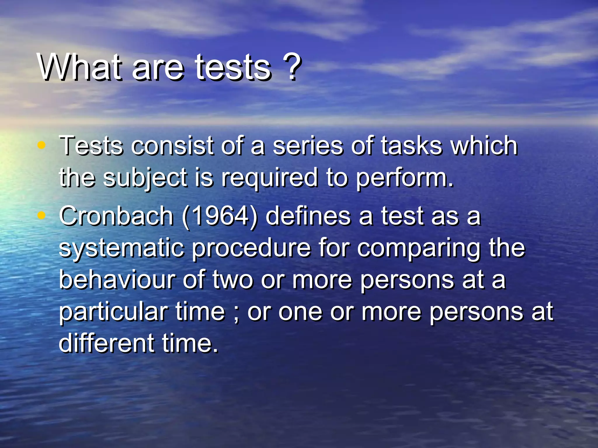What are tests ?What are tests ?
• Tests consist of a series of tasks whichTests consist of a series of tasks which
the subject is required to perform.the subject is required to perform.
• Cronbach (1964) defines a test as aCronbach (1964) defines a test as a
systematic procedure for comparing thesystematic procedure for comparing the
behaviour of two or more persons at abehaviour of two or more persons at a
particular time ; or one or more persons atparticular time ; or one or more persons at
different time.different time.
 