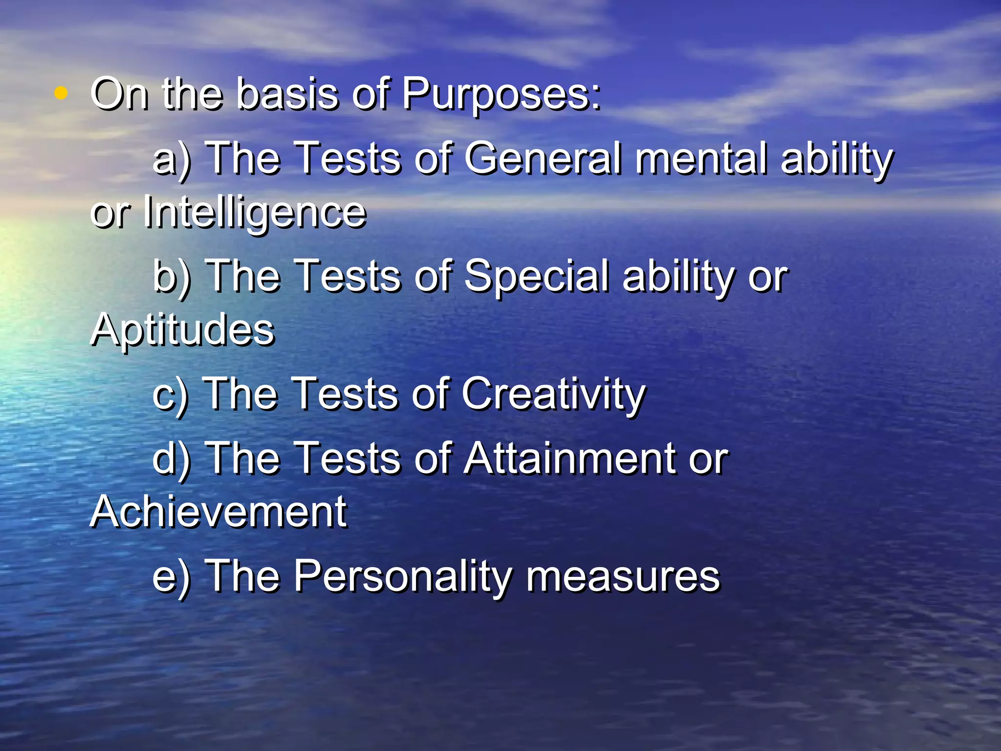 • On the basis of Purposes:On the basis of Purposes:
a) The Tests of General mental abilitya) The Tests of General mental ability
or Intelligenceor Intelligence
b) The Tests of Special ability orb) The Tests of Special ability or
AptitudesAptitudes
c) The Tests of Creativityc) The Tests of Creativity
d) The Tests of Attainment ord) The Tests of Attainment or
AchievementAchievement
e) The Personality measurese) The Personality measures
 