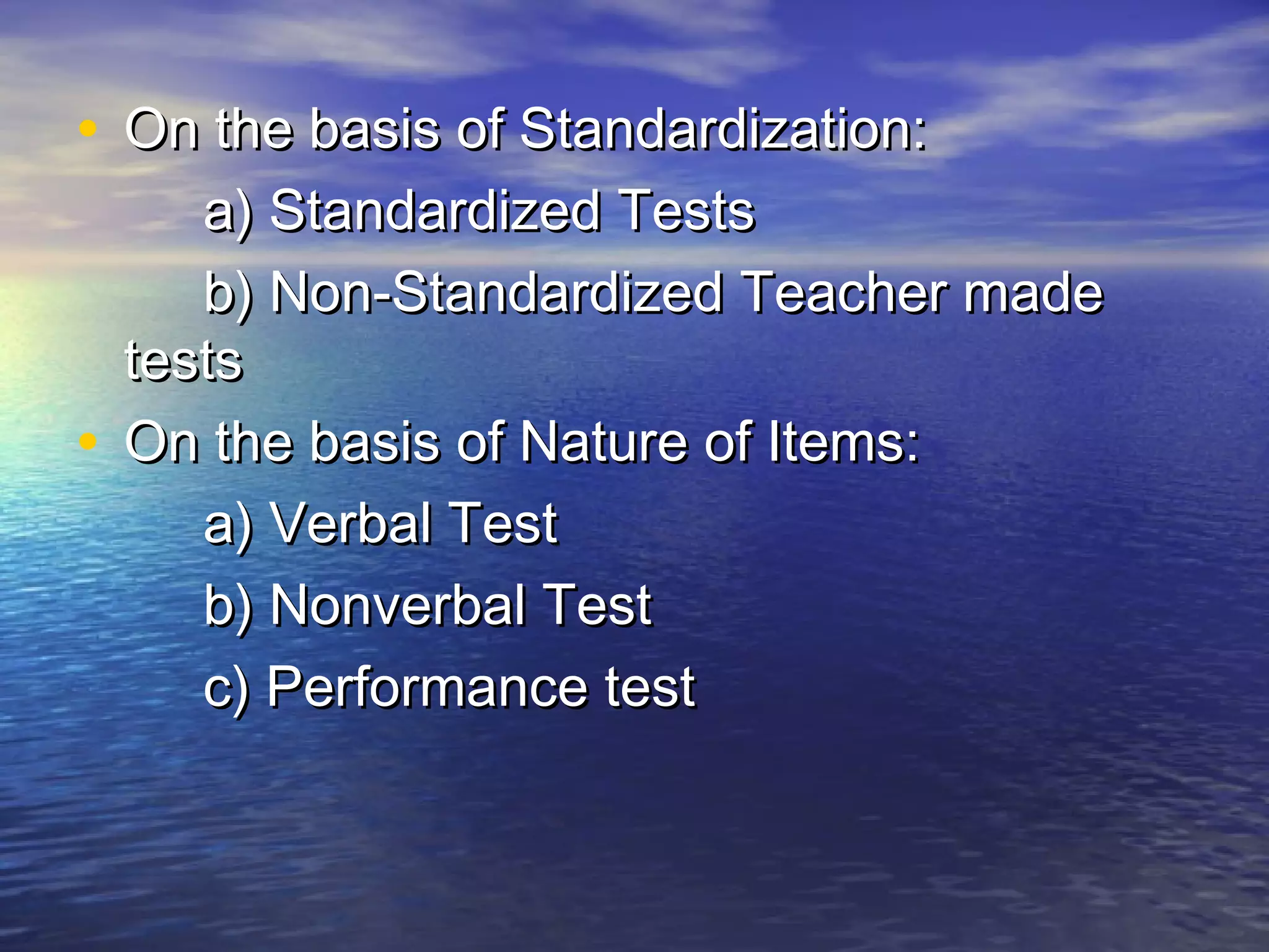 • On the basis of Standardization:On the basis of Standardization:
a) Standardized Testsa) Standardized Tests
b) Non-Standardized Teacher madeb) Non-Standardized Teacher made
teststests
• On the basis of Nature of Items:On the basis of Nature of Items:
a) Verbal Testa) Verbal Test
b) Nonverbal Testb) Nonverbal Test
c) Performance testc) Performance test
 