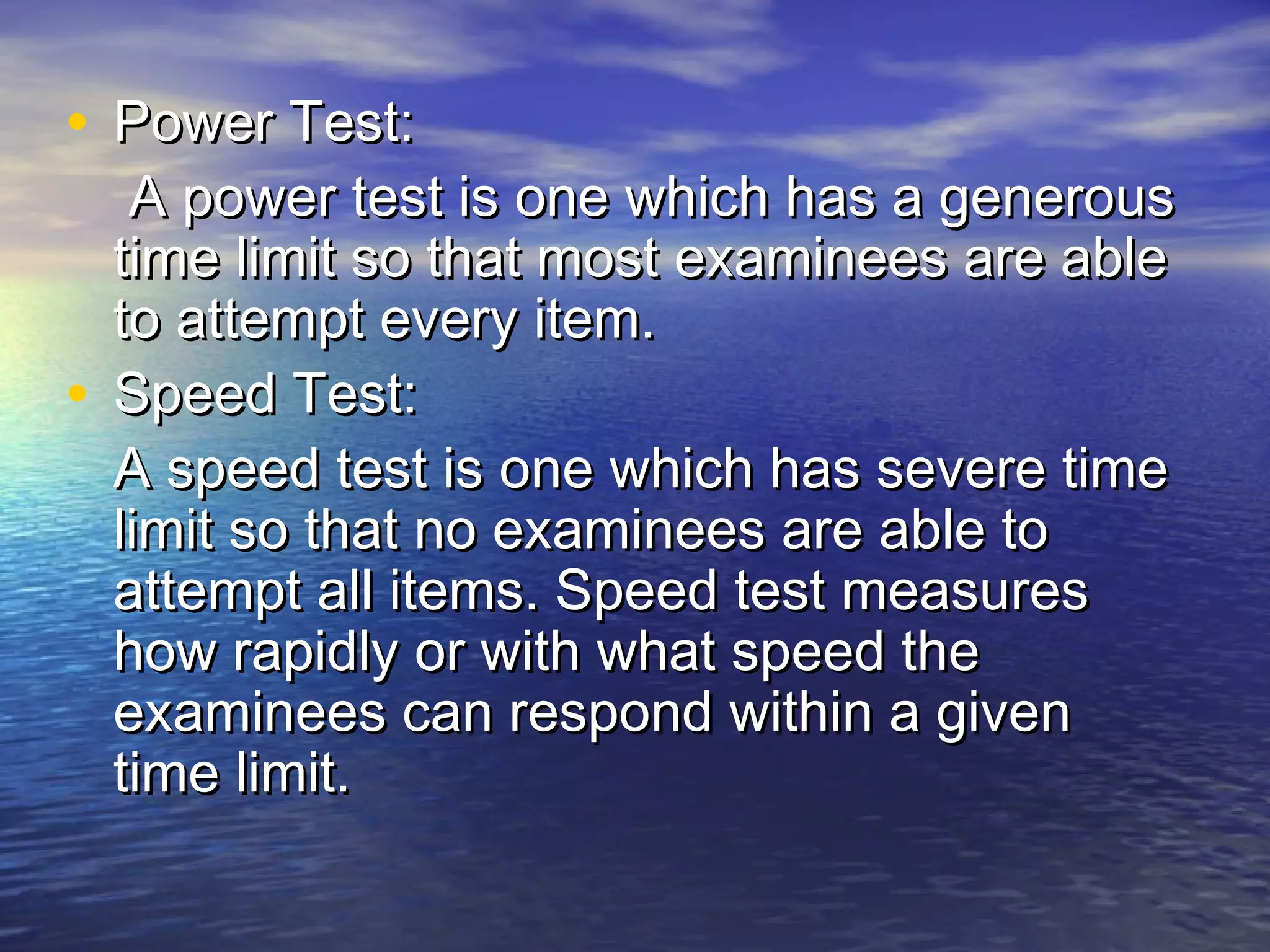 • Power Test:Power Test:
A power test is one which has a generousA power test is one which has a generous
time limit so that most examinees are abletime limit so that most examinees are able
to attempt every item.to attempt every item.
• Speed Test:Speed Test:
A speed test is one which has severe timeA speed test is one which has severe time
limit so that no examinees are able tolimit so that no examinees are able to
attempt all items. Speed test measuresattempt all items. Speed test measures
how rapidly or with what speed thehow rapidly or with what speed the
examinees can respond within a givenexaminees can respond within a given
time limit.time limit.
 