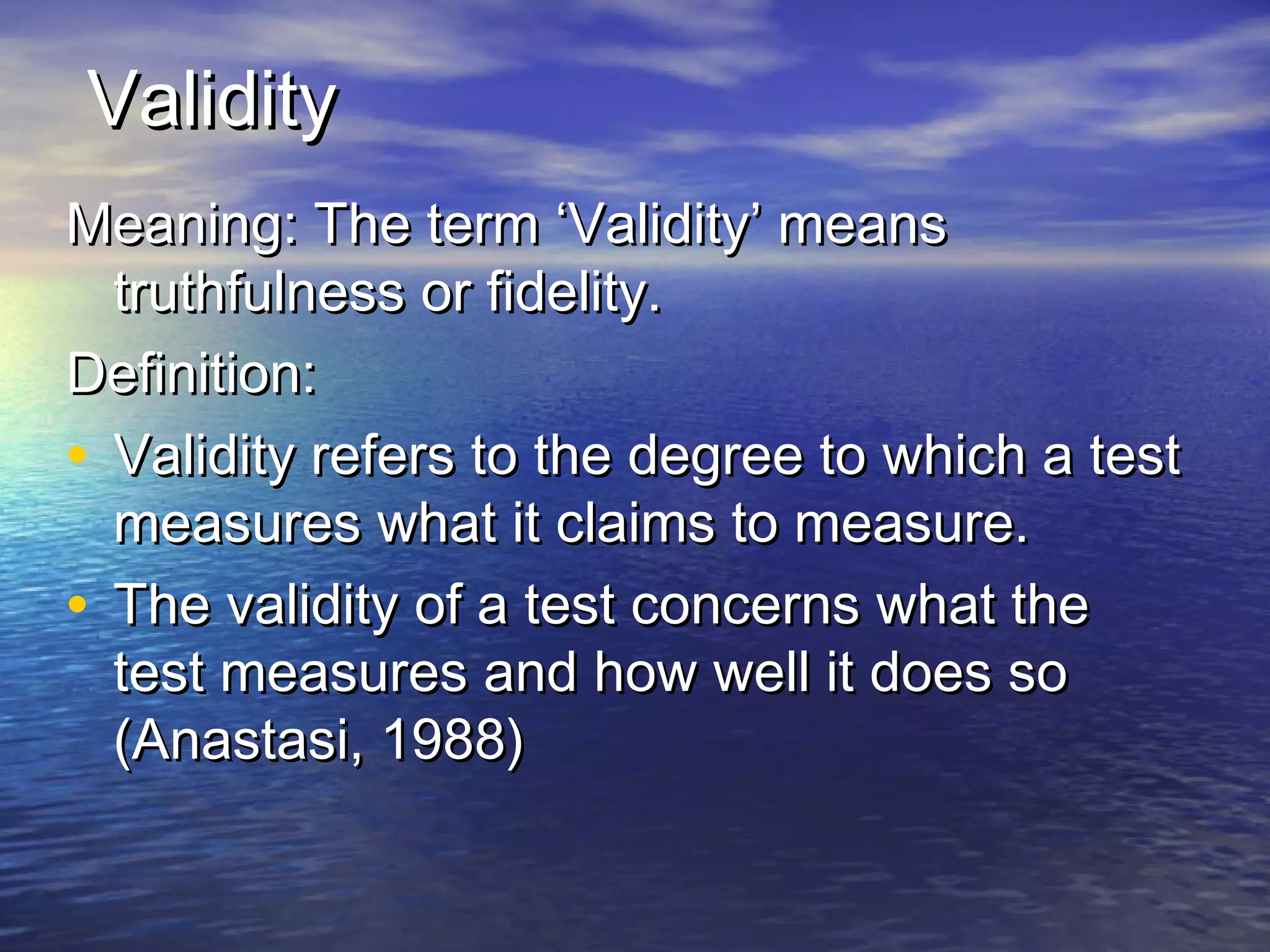 ValidityValidity
Meaning: The term ‘Validity’ meansMeaning: The term ‘Validity’ means
truthfulness or fidelity.truthfulness or fidelity.
Definition:Definition:
• Validity refers to the degree to which a testValidity refers to the degree to which a test
measures what it claims to measure.measures what it claims to measure.
• The validity of a test concerns what theThe validity of a test concerns what the
test measures and how well it does sotest measures and how well it does so
(Anastasi, 1988)(Anastasi, 1988)
 