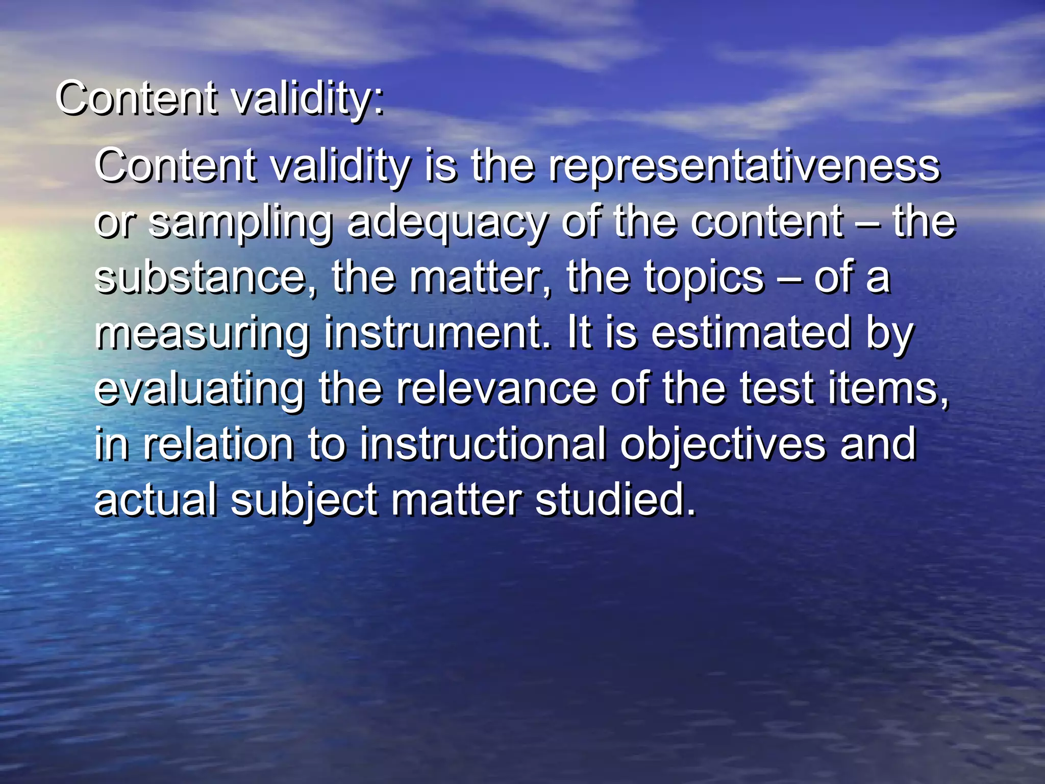 Content validity:Content validity:
Content validity is the representativenessContent validity is the representativeness
or sampling adequacy of the content – theor sampling adequacy of the content – the
substance, the matter, the topics – of asubstance, the matter, the topics – of a
measuring instrument. It is estimated bymeasuring instrument. It is estimated by
evaluating the relevance of the test items,evaluating the relevance of the test items,
in relation to instructional objectives andin relation to instructional objectives and
actual subject matter studied.actual subject matter studied.
 