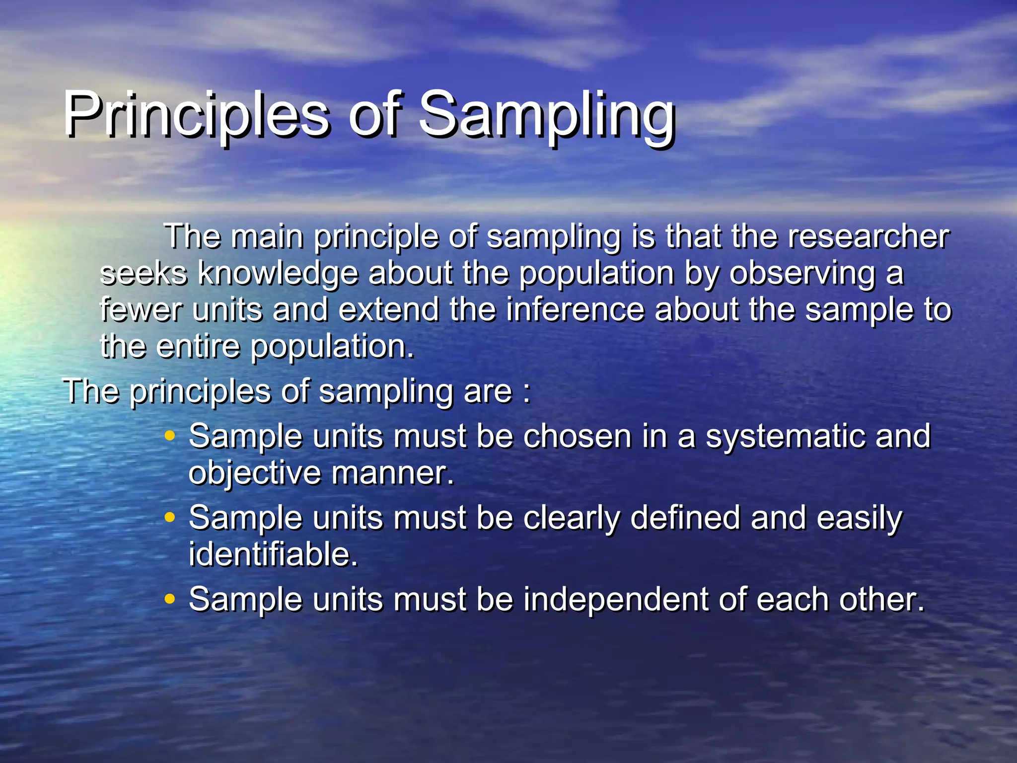 Principles of SamplingPrinciples of Sampling
The main principle of sampling is that the researcherThe main principle of sampling is that the researcher
seeks knowledge about the population by observing aseeks knowledge about the population by observing a
fewer units and extend the inference about the sample tofewer units and extend the inference about the sample to
the entire population.the entire population.
The principles of sampling are :The principles of sampling are :
• Sample units must be chosen in a systematic andSample units must be chosen in a systematic and
objective manner.objective manner.
• Sample units must be clearly defined and easilySample units must be clearly defined and easily
identifiable.identifiable.
• Sample units must be independent of each other.Sample units must be independent of each other.
 