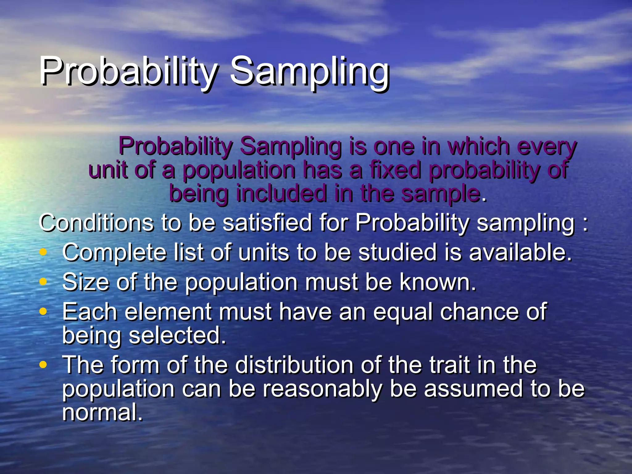 Probability SamplingProbability Sampling
Probability Sampling is one in which everyProbability Sampling is one in which every
unit of a population has a fixed probability ofunit of a population has a fixed probability of
being included in the samplebeing included in the sample..
Conditions to be satisfied for Probability sampling :Conditions to be satisfied for Probability sampling :
• Complete list of units to be studied is available.Complete list of units to be studied is available.
• Size of the population must be known.Size of the population must be known.
• Each element must have an equal chance ofEach element must have an equal chance of
being selected.being selected.
• The form of the distribution of the trait in theThe form of the distribution of the trait in the
population can be reasonably be assumed to bepopulation can be reasonably be assumed to be
normal.normal.
 