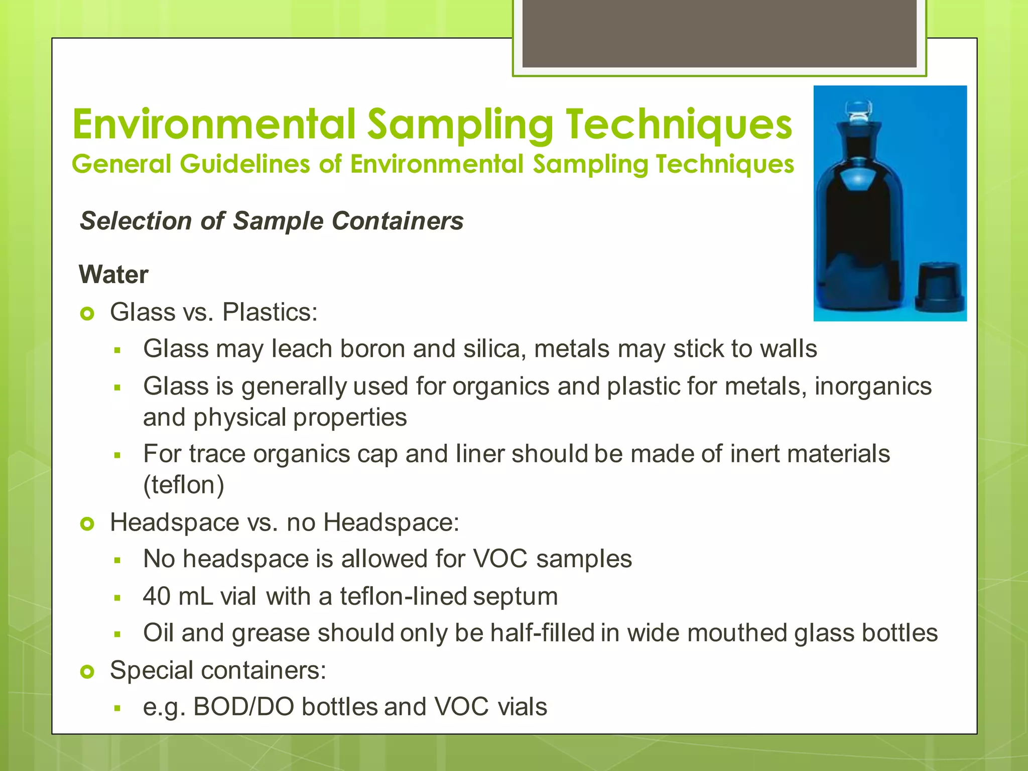 Environmental Sampling Techniques
General Guidelines of Environmental Sampling Techniques
Selection of Sample Containers
Water
 Glass vs. Plastics:
 Glass may leach boron and silica, metals may stick to walls
 Glass is generally used for organics and plastic for metals, inorganics
and physical properties
 For trace organics cap and liner should be made of inert materials
(teflon)
 Headspace vs. no Headspace:
 No headspace is allowed for VOC samples
 40 mL vial with a teflon-lined septum
 Oil and grease should only be half-filled in wide mouthed glass bottles
 Special containers:
 e.g. BOD/DO bottles and VOC vials
 