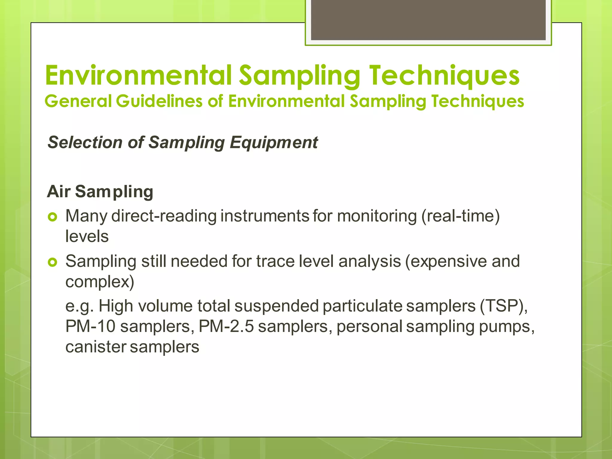 Environmental Sampling Techniques
General Guidelines of Environmental Sampling Techniques
Selection of Sampling Equipment
Air Sampling
 Many direct-reading instruments for monitoring (real-time)
levels
 Sampling still needed for trace level analysis (expensive and
complex)
e.g. High volume total suspended particulate samplers (TSP),
PM-10 samplers, PM-2.5 samplers, personal sampling pumps,
canister samplers
 