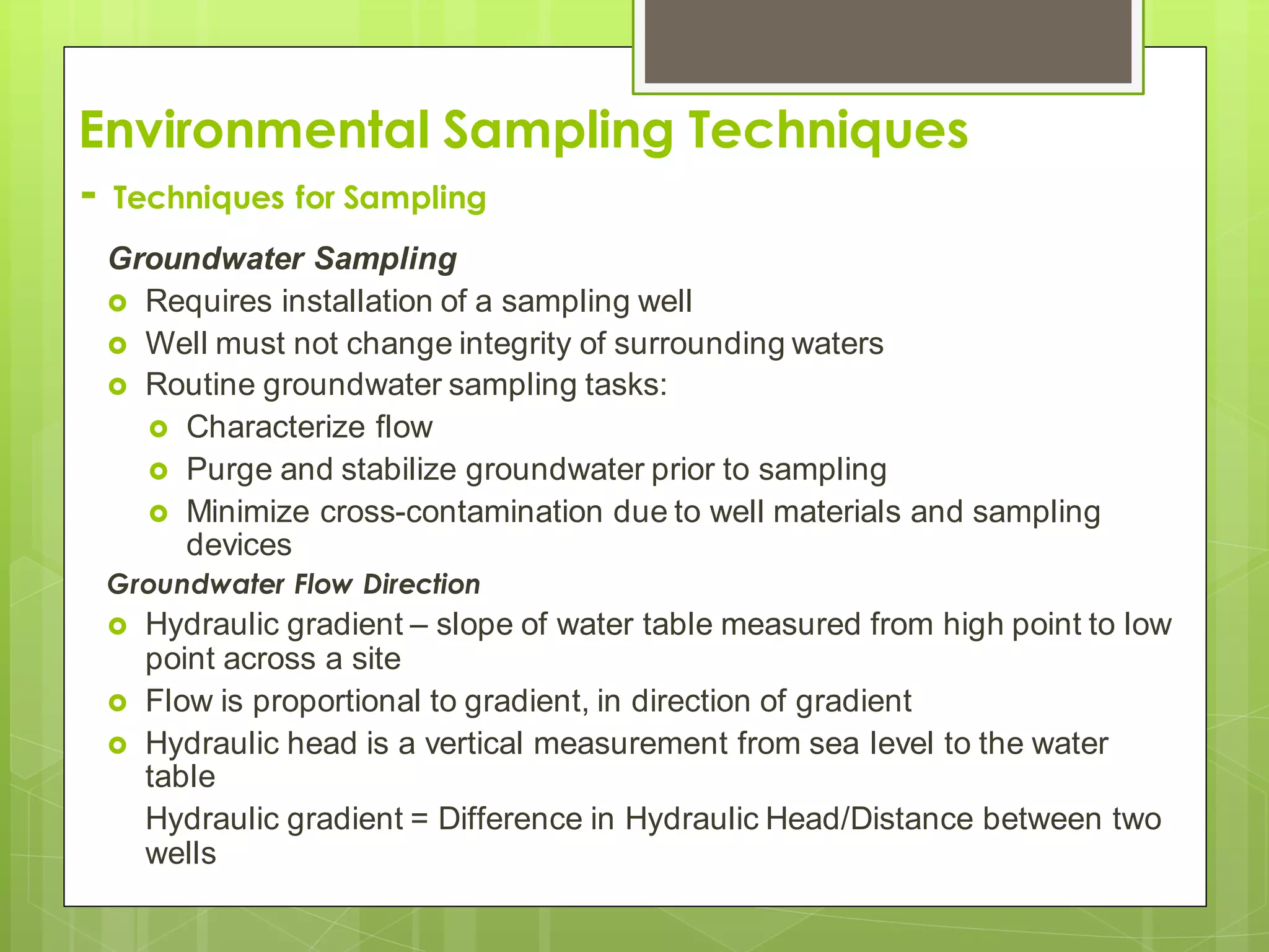Environmental Sampling Techniques
- Techniques for Sampling
Groundwater Sampling
 Requires installation of a sampling well
 Well must not change integrity of surrounding waters
 Routine groundwater sampling tasks:
 Characterize flow
 Purge and stabilize groundwater prior to sampling
 Minimize cross-contamination due to well materials and sampling
devices
Groundwater Flow Direction
 Hydraulic gradient – slope of water table measured from high point to low
point across a site
 Flow is proportional to gradient, in direction of gradient
 Hydraulic head is a vertical measurement from sea level to the water
table
Hydraulic gradient = Difference in Hydraulic Head/Distance between two
wells
 