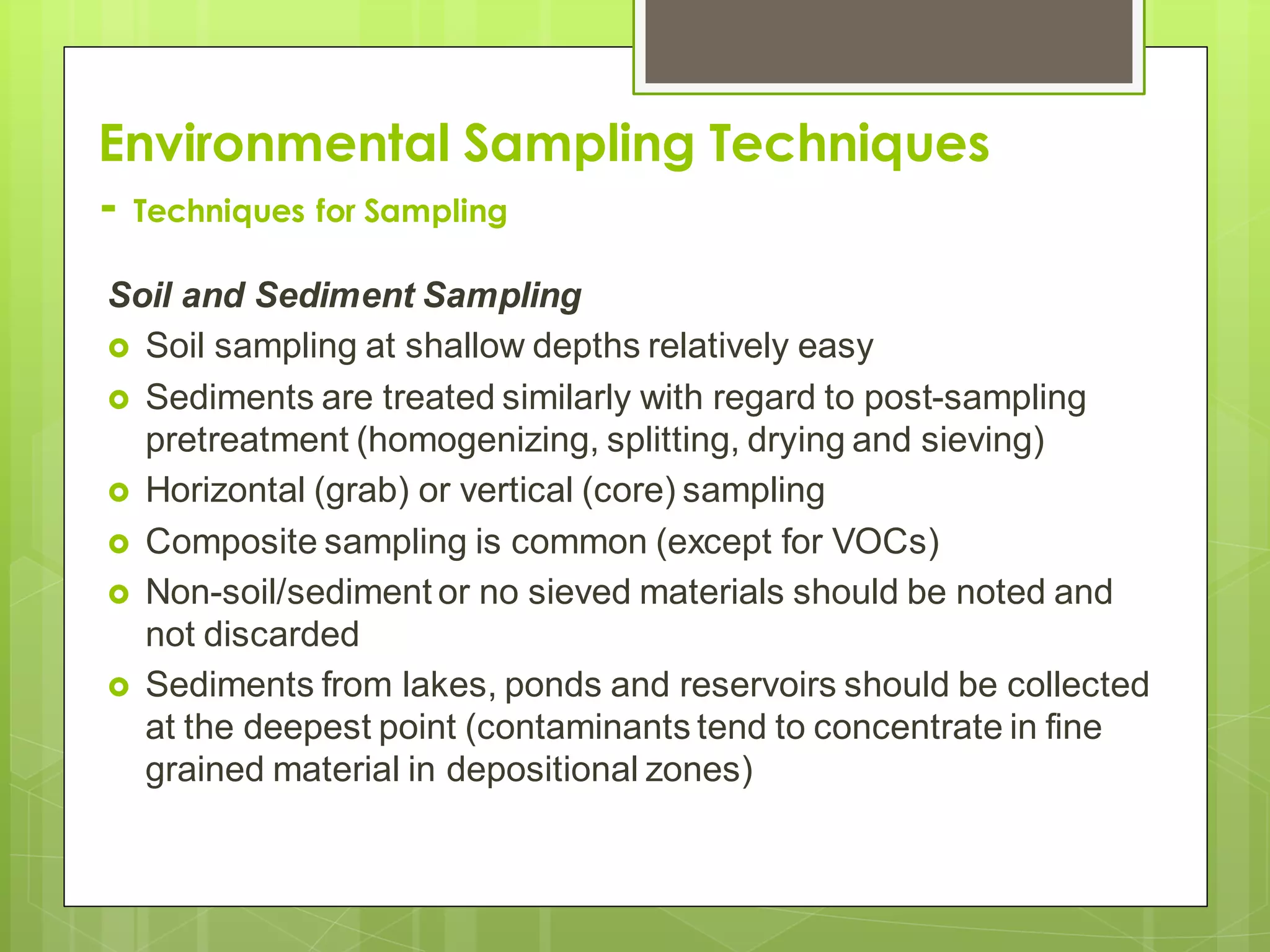 Environmental Sampling Techniques
- Techniques for Sampling
Soil and Sediment Sampling
 Soil sampling at shallow depths relatively easy
 Sediments are treated similarly with regard to post-sampling
pretreatment (homogenizing, splitting, drying and sieving)
 Horizontal (grab) or vertical (core) sampling
 Composite sampling is common (except for VOCs)
 Non-soil/sediment or no sieved materials should be noted and
not discarded
 Sediments from lakes, ponds and reservoirs should be collected
at the deepest point (contaminants tend to concentrate in fine
grained material in depositional zones)
 
