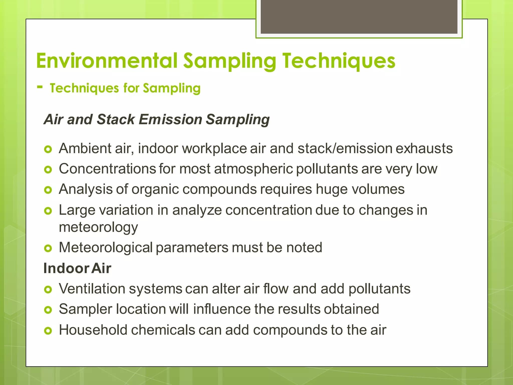 Environmental Sampling Techniques
- Techniques for Sampling
Air and Stack Emission Sampling
 Ambient air, indoor workplace air and stack/emission exhausts
 Concentrations for most atmospheric pollutants are very low
 Analysis of organic compounds requires huge volumes
 Large variation in analyze concentration due to changes in
meteorology
 Meteorological parameters must be noted
IndoorAir
 Ventilation systems can alter air flow and add pollutants
 Sampler location will influence the results obtained
 Household chemicals can add compounds to the air
 
