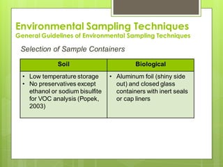 Environmental Sampling Techniques
General Guidelines of Environmental Sampling Techniques
Selection of Sample Containers
Soil Biological
• Low temperature storage
• No preservatives except
ethanol or sodium bisulfite
for VOC analysis (Popek,
2003)
• Aluminum foil (shiny side
out) and closed glass
containers with inert seals
or cap liners
 