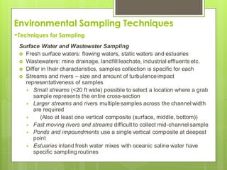 Environmental Sampling Techniques
-Techniques for Sampling
Surface Water and Wastewater Sampling
 Fresh surface waters: flowing waters, static waters and estuaries
 Wastewaters: mine drainage, landfill leachate, industrial effluents etc.
 Differ in their characteristics, samples collection is specific for each
 Streams and rivers – size and amount of turbulenceimpact
representativeness of samples
 Small streams (<20 ft wide) possible to select a location where a grab
sample represents the entire cross-section
 Larger streams and rivers multiple samples across the channel width
are required
 (Also at least one vertical composite (surface, middle, bottom))
 Fast moving rivers and streams difficult to collect mid-channel sample
 Ponds and impoundments use a single vertical composite at deepest
point
 Estuaries inland fresh water mixes with oceanic saline water have
specific sampling routines
 