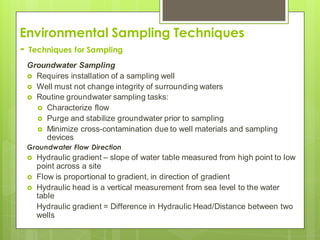 Environmental Sampling Techniques
- Techniques for Sampling
Groundwater Sampling
 Requires installation of a sampling well
 Well must not change integrity of surrounding waters
 Routine groundwater sampling tasks:
 Characterize flow
 Purge and stabilize groundwater prior to sampling
 Minimize cross-contamination due to well materials and sampling
devices
Groundwater Flow Direction
 Hydraulic gradient – slope of water table measured from high point to low
point across a site
 Flow is proportional to gradient, in direction of gradient
 Hydraulic head is a vertical measurement from sea level to the water
table
Hydraulic gradient = Difference in Hydraulic Head/Distance between two
wells
 
