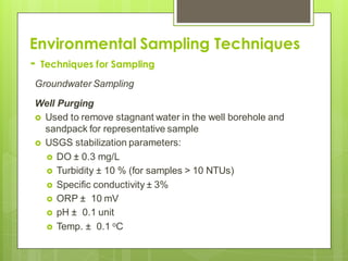 Environmental Sampling Techniques
- Techniques for Sampling
Groundwater Sampling
Well Purging
 Used to remove stagnant water in the well borehole and
sandpack for representative sample
 USGS stabilization parameters:
 DO ± 0.3 mg/L
 Turbidity ± 10 % (for samples > 10 NTUs)
 Specific conductivity ± 3%
 ORP ± 10 mV
 pH ± 0.1 unit
 Temp. ± 0.1 oC
 