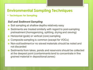 Environmental Sampling Techniques
- Techniques for Sampling
Soil and Sediment Sampling
 Soil sampling at shallow depths relatively easy
 Sediments are treated similarly with regard to post-sampling
pretreatment (homogenizing, splitting, drying and sieving)
 Horizontal (grab) or vertical (core) sampling
 Composite sampling is common (except for VOCs)
 Non-soil/sediment or no sieved materials should be noted and
not discarded
 Sediments from lakes, ponds and reservoirs should be collected
at the deepest point (contaminants tend to concentrate in fine
grained material in depositional zones)
 