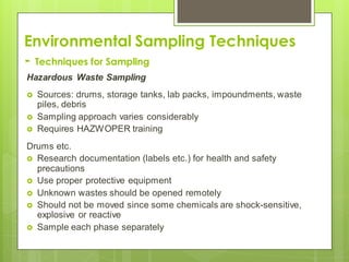 Environmental Sampling Techniques
- Techniques for Sampling
Hazardous Waste Sampling
 Sources: drums, storage tanks, lab packs, impoundments, waste
piles, debris
 Sampling approach varies considerably
 Requires HAZWOPER training
Drums etc.
 Research documentation (labels etc.) for health and safety
precautions
 Use proper protective equipment
 Unknown wastes should be opened remotely
 Should not be moved since some chemicals are shock-sensitive,
explosive or reactive
 Sample each phase separately
 
