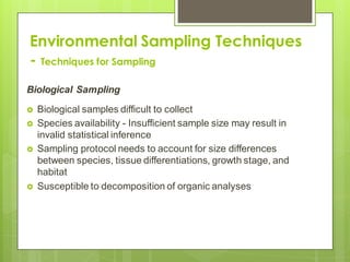Environmental Sampling Techniques
- Techniques for Sampling
Biological Sampling
 Biological samples difficult to collect
 Species availability - Insufficient sample size may result in
invalid statistical inference
 Sampling protocol needs to account for size differences
between species, tissue differentiations, growth stage, and
habitat
 Susceptible to decomposition of organic analyses
 