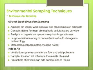 Environmental Sampling Techniques
- Techniques for Sampling
Air and Stack Emission Sampling
 Ambient air, indoor workplace air and stack/emission exhausts
 Concentrations for most atmospheric pollutants are very low
 Analysis of organic compounds requires huge volumes
 Large variation in analyze concentration due to changes in
meteorology
 Meteorological parameters must be noted
IndoorAir
 Ventilation systems can alter air flow and add pollutants
 Sampler location will influence the results obtained
 Household chemicals can add compounds to the air
 
