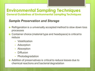 Environmental Sampling Techniques
General Guidelines of Environmental Sampling Techniques
Sample Preservation and Storage
 Refrigeration is a universally accepted method to slow down loss
processes
 Container choice (material type and headspace) is critical to
reduce
 Volatilization
 Adsorption
 Absorption
 Diffusion
 Photodegradation
 Addition of preservatives is critical to reduce losses due to
chemical reactions and bacterial degradation
 