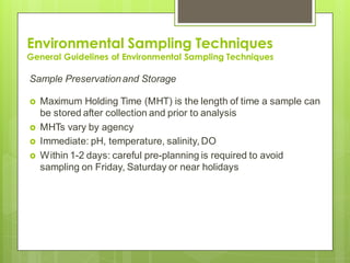 Environmental Sampling Techniques
General Guidelines of Environmental Sampling Techniques
Sample Preservationand Storage
 Maximum Holding Time (MHT) is the length of time a sample can
be stored after collection and prior to analysis
 MHTs vary by agency
 Immediate: pH, temperature, salinity, DO
 Within 1-2 days: careful pre-planning is required to avoid
sampling on Friday, Saturday or near holidays
 