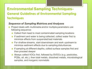Environmental Sampling Techniques-
General Guidelines of Environmental Sampling
Techniques
Sequence of Sampling Matrices and Analyses
 Project deals with multimedia and/or multiple parameters use
following sequence:
 Collect from least to most contaminated sampling locations
 If sediment and water is being collected, collect water first to
minimize effects from suspended bed materials
 For shallow streams, start downstream and work upstream to
minimize sediment effects due to sampling disturbances
 If sampling at different depths, collect surface samples first and
then proceed deeper
 Always collect VOCs first, followed by SVOCs (e.g. pesticides,
PCBs, oil, etc.), then total metals, dissolved metals, microbiological
samples, and inorganic nonmetals
 