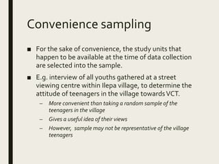 Convenience sampling
■ For the sake of convenience, the study units that
happen to be available at the time of data collection
are selected into the sample.
■ E.g. interview of all youths gathered at a street
viewing centre within Ilepa village, to determine the
attitude of teenagers in the village towardsVCT.
– More convenient than taking a random sample of the
teenagers in the village
– Gives a useful idea of their views
– However, sample may not be representative of the village
teenagers
 